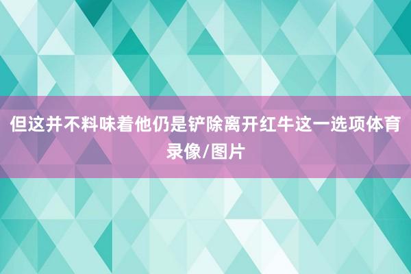 但这并不料味着他仍是铲除离开红牛这一选项体育录像/图片