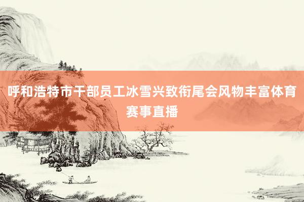 呼和浩特市干部员工冰雪兴致衔尾会风物丰富体育赛事直播