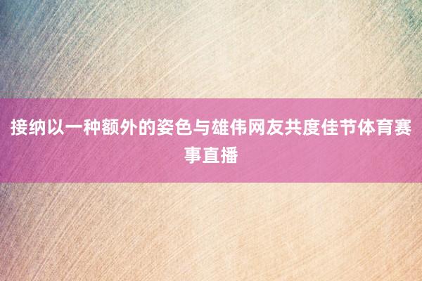 接纳以一种额外的姿色与雄伟网友共度佳节体育赛事直播