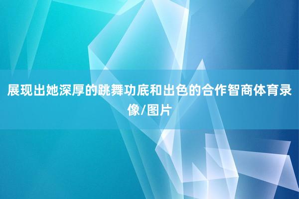 展现出她深厚的跳舞功底和出色的合作智商体育录像/图片