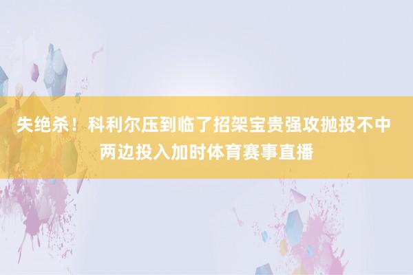 失绝杀！科利尔压到临了招架宝贵强攻抛投不中 两边投入加时体育赛事直播
