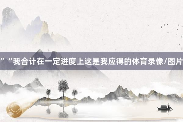 ”“我合计在一定进度上这是我应得的体育录像/图片