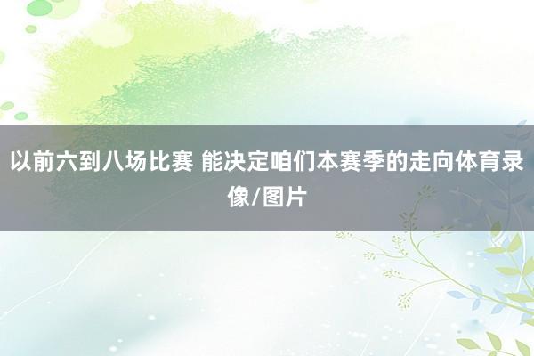 以前六到八场比赛 能决定咱们本赛季的走向体育录像/图片