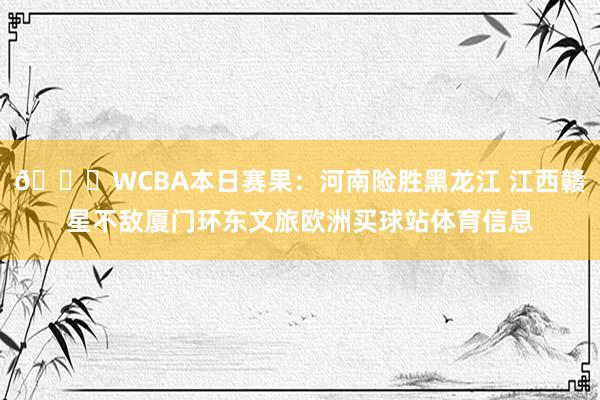 🏀WCBA本日赛果：河南险胜黑龙江 江西赣星不敌厦门环东文旅欧洲买球站体育信息