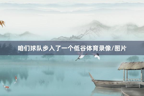 咱们球队步入了一个低谷体育录像/图片