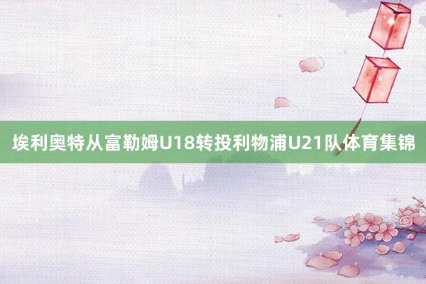 埃利奥特从富勒姆U18转投利物浦U21队体育集锦