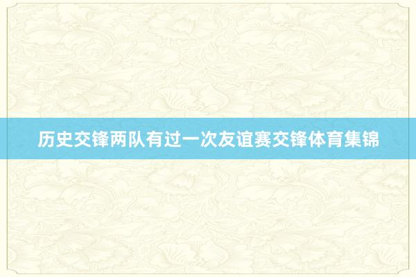 历史交锋两队有过一次友谊赛交锋体育集锦