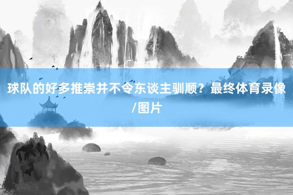 球队的好多推崇并不令东谈主驯顺？最终体育录像/图片