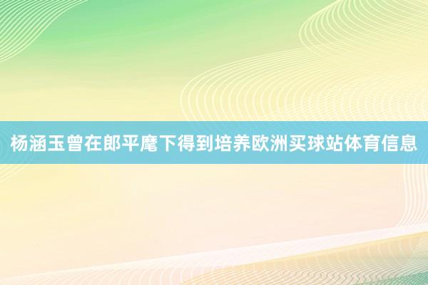杨涵玉曾在郎平麾下得到培养欧洲买球站体育信息