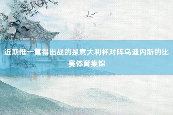 近期惟一莫得出战的是意大利杯对阵乌迪内斯的比赛体育集锦