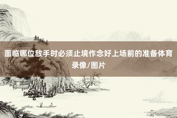 面临哪位敌手时必须止境作念好上场前的准备体育录像/图片