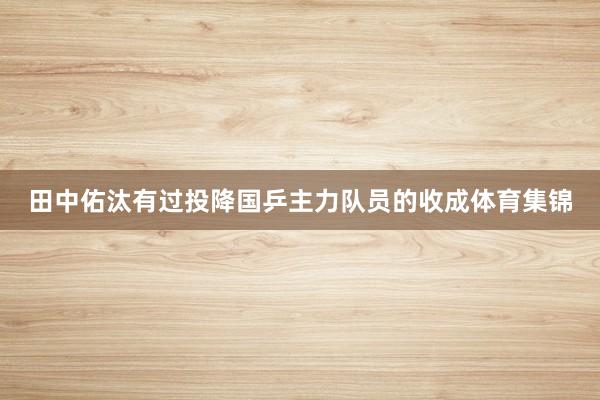 田中佑汰有过投降国乒主力队员的收成体育集锦