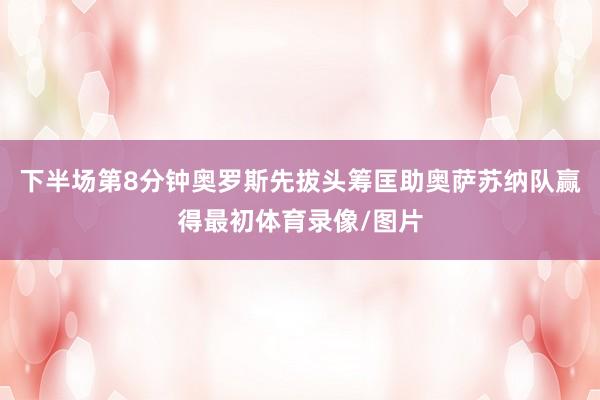 下半场第8分钟奥罗斯先拔头筹匡助奥萨苏纳队赢得最初体育录像/图片