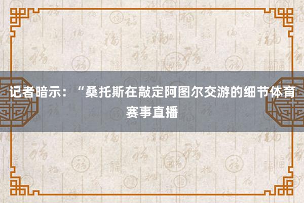 记者暗示：“桑托斯在敲定阿图尔交游的细节体育赛事直播