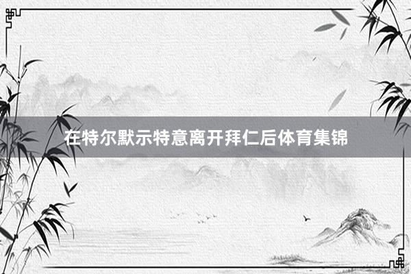 在特尔默示特意离开拜仁后体育集锦