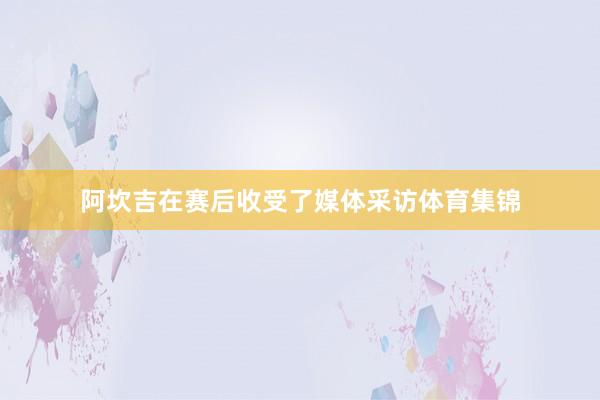 阿坎吉在赛后收受了媒体采访体育集锦