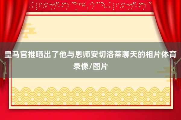 皇马官推晒出了他与恩师安切洛蒂聊天的相片体育录像/图片