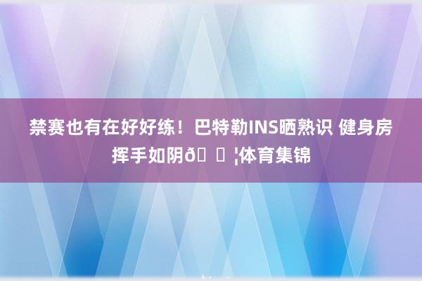 禁赛也有在好好练！巴特勒INS晒熟识 健身房挥手如阴💦体育集锦