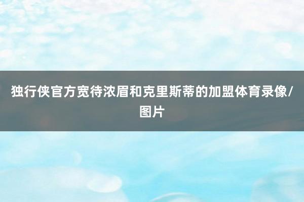 独行侠官方宽待浓眉和克里斯蒂的加盟体育录像/图片