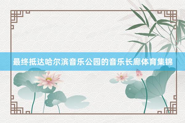 最终抵达哈尔滨音乐公园的音乐长廊体育集锦