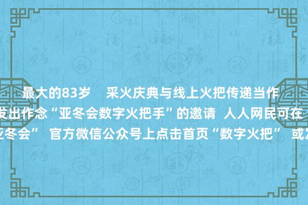 最大的83岁    采火庆典与线上火把传递当作  同步启动  向人人网民发出作念“亚冬会数字火把手”的邀请  人人网民可在  “哈尔滨2025年第9届亚冬会”  官方微信公众号上点击首页“数字火把”  或发送要道词“线上火把传递”参与当作  成为“亚冬会数字火把手”  并领有专属文凭  亚冬会认真开赛！  中国队翌日初度亮相  跟着火把传递庆典的启动  本届亚冬会也认真开赛了  今天上昼9点  亚
