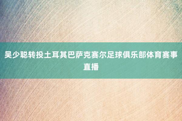 吴少聪转投土耳其巴萨克赛尔足球俱乐部体育赛事直播