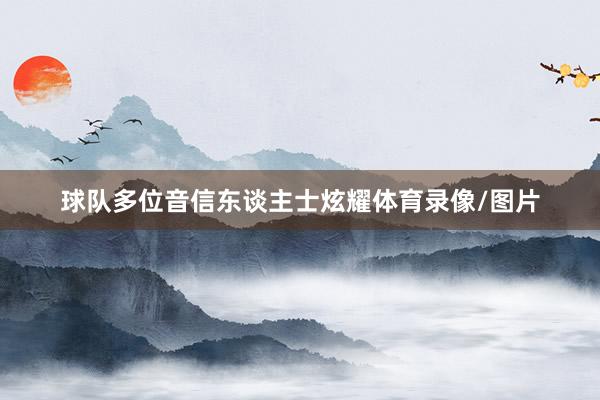 球队多位音信东谈主士炫耀体育录像/图片