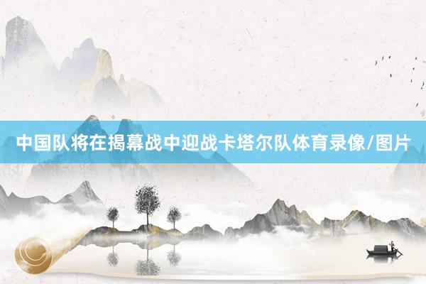 中国队将在揭幕战中迎战卡塔尔队体育录像/图片