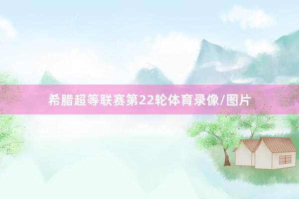 希腊超等联赛第22轮体育录像/图片