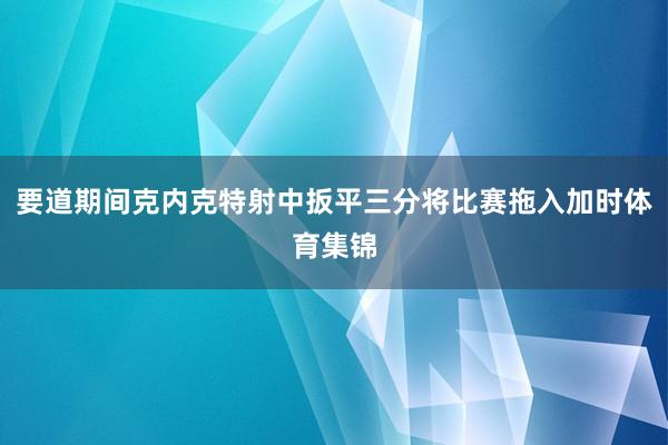 要道期间克内克特射中扳平三分将比赛拖入加时体育集锦