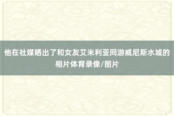 他在社媒晒出了和女友艾米利亚同游威尼斯水城的相片体育录像/图片
