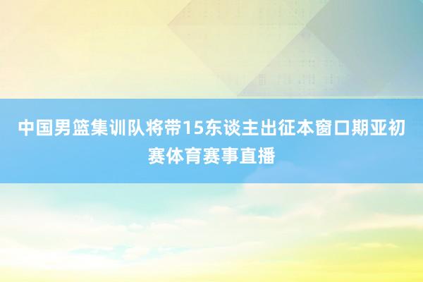 中国男篮集训队将带15东谈主出征本窗口期亚初赛体育赛事直播