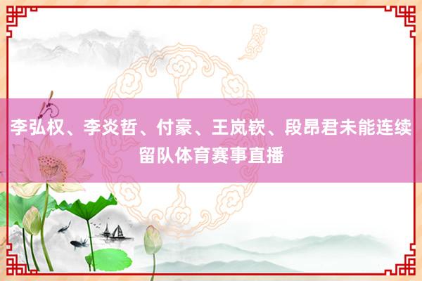 李弘权、李炎哲、付豪、王岚嵚、段昂君未能连续留队体育赛事直播