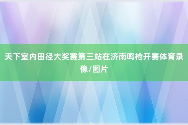 天下室内田径大奖赛第三站在济南鸣枪开赛体育录像/图片