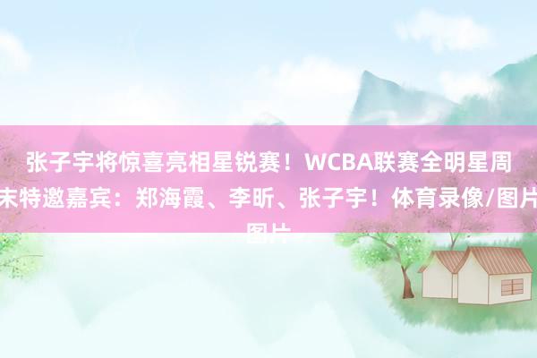 张子宇将惊喜亮相星锐赛！WCBA联赛全明星周末特邀嘉宾：郑海霞、李昕、张子宇！体育录像/图片