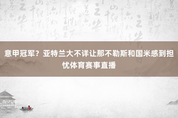 意甲冠军？亚特兰大不详让那不勒斯和国米感到担忧体育赛事直播