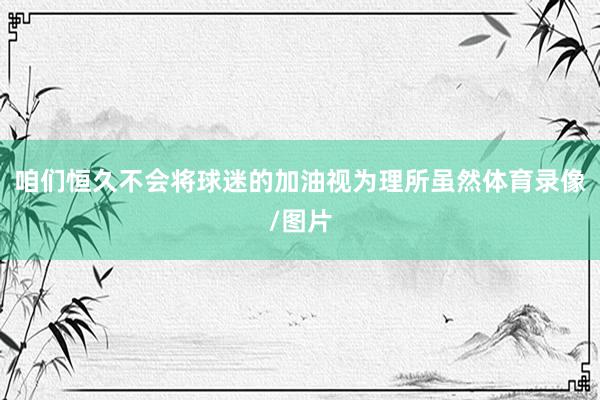 咱们恒久不会将球迷的加油视为理所虽然体育录像/图片