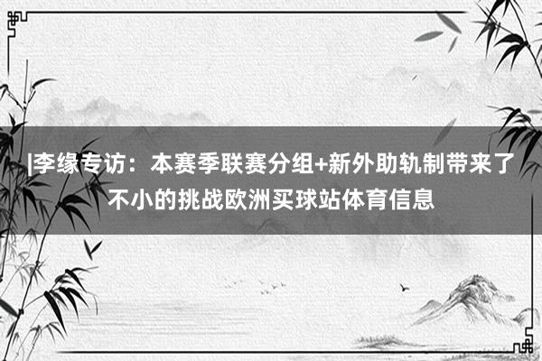 |李缘专访：本赛季联赛分组+新外助轨制带来了不小的挑战欧洲买球站体育信息