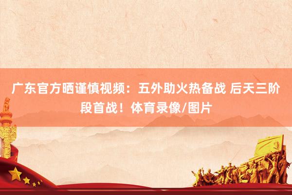 广东官方晒谨慎视频：五外助火热备战 后天三阶段首战！体育录像/图片
