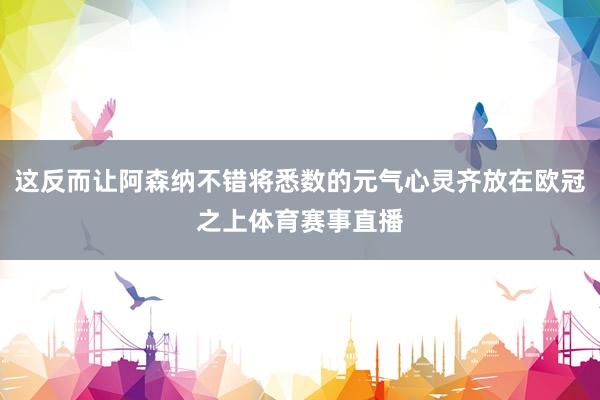 这反而让阿森纳不错将悉数的元气心灵齐放在欧冠之上体育赛事直播