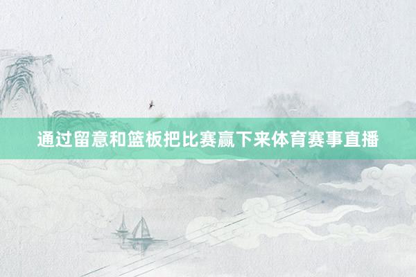 通过留意和篮板把比赛赢下来体育赛事直播
