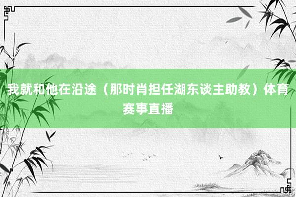 我就和他在沿途（那时肖担任湖东谈主助教）体育赛事直播