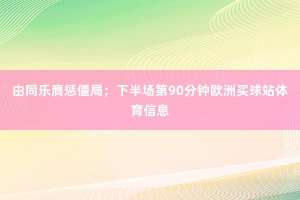 由同乐膺惩僵局；下半场第90分钟欧洲买球站体育信息