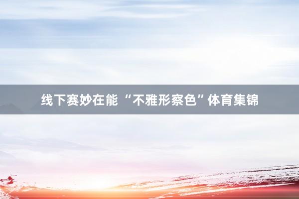 线下赛妙在能 “不雅形察色”体育集锦