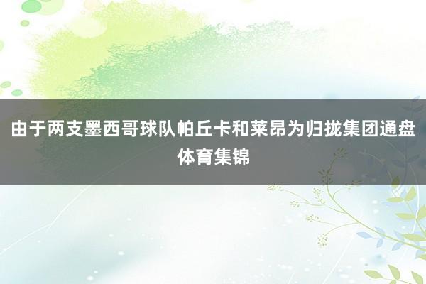 由于两支墨西哥球队帕丘卡和莱昂为归拢集团通盘体育集锦