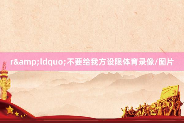 r　　&ldquo;不要给我方设限体育录像/图片