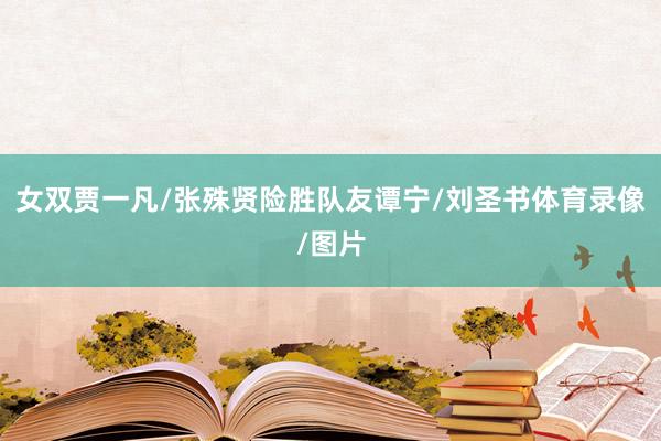女双贾一凡/张殊贤险胜队友谭宁/刘圣书体育录像/图片