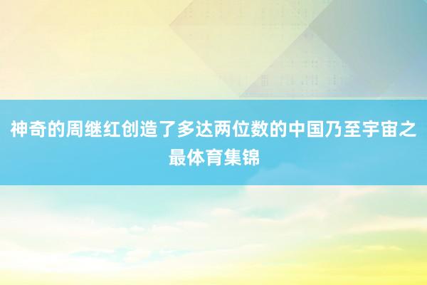 神奇的周继红创造了多达两位数的中国乃至宇宙之最体育集锦