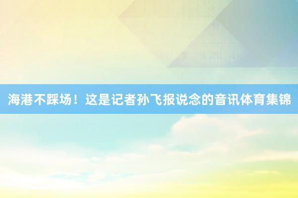 海港不踩场！这是记者孙飞报说念的音讯体育集锦
