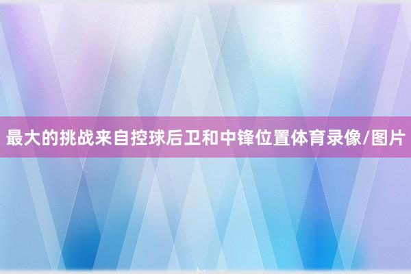 最大的挑战来自控球后卫和中锋位置体育录像/图片